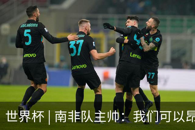 世界杯 | 南非队主帅：我们可以昂着头离开